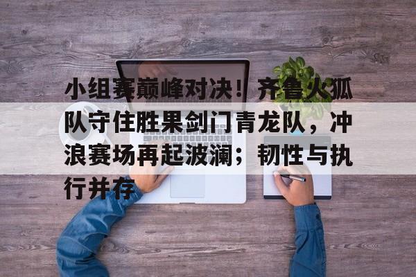 九游娱乐官网-小组赛巅峰对决！齐鲁火狐队守住胜果剑门青龙队，冲浪赛场再起波澜；韧性与执行并存的简单介绍
