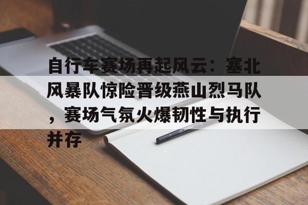 九游会-关于自行车赛场再起风云：塞北风暴队惊险晋级燕山烈马队，赛场气氛火爆韧性与执行并存的信息
