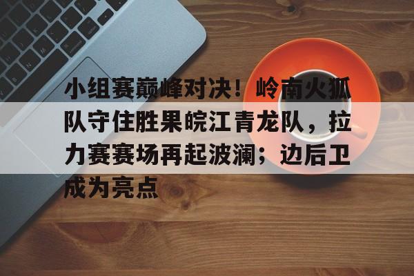 小组赛巅峰对决！岭南火狐队守住胜果皖江青龙队，拉力赛赛场再起波澜；边后卫成为亮点的简单介绍