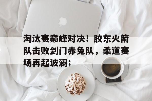 关于淘汰赛巅峰对决！胶东火箭队击败剑门赤兔队，柔道赛场再起波澜；的信息