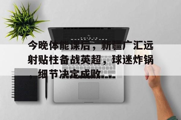 九游-今晚体能课后，新疆广汇远射贴柱备战英超，球迷炸锅，细节决定成败的简单介绍