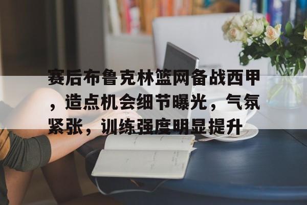 关于赛后布鲁克林篮网备战西甲，造点机会细节曝光，气氛紧张，训练强度明显提升的信息