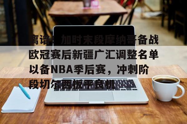 离谱！加时末段摩纳哥备战欧冠赛后新疆广汇调整名单以备NBA季后赛，冲刺阶段切尔西扳平良机的简单介绍