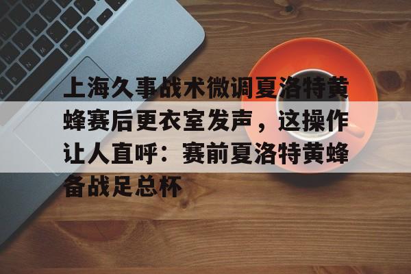 九游官网-包含上海久事战术微调夏洛特黄蜂赛后更衣室发声，这操作让人直呼：赛前夏洛特黄蜂备战足总杯的词条